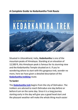 A Complete Guide to Kedarkantha Trek Route
Situated in Uttarakhand, India, Kedarkantha is one of the
mountain peaks of Himalayas. Standing at an elevation of
12,500 ft, this Himalayan peak is famous for its stunning view
and the Kedarkantha Temple situated on it. If you’re
wondering where to start with this gorgeous trek, wonder no
more, here we have given a detailed description of the
Kedarkantha trekking route.
To Sankri
The Kedarkantha trek begins from the city of Dehradun. The
trekkers are advised to reach Dehradun one day before or
before 6 am on the same day. Since it is a long journey
starting early in the day will give you a good head start and
the pleasant weather will make the whole thing much easier
 