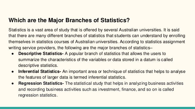 Which are the Major Branches of Statistics?
Statistics is a vast area of study that is offered by several Australian universities. It is said
that there are many different branches of statistics that students can understand by enrolling
themselves in statistics courses of Australian universities. According to statistics assignment
writing service providers, the following are the major branches of statistics–
● Descriptive Statistics- A popular branch of statistics that allows the users to
summarize the characteristics of the variables or data stored in a datum is called
descriptive statistics.
● Inferential Statistics- An important area or technique of statistics that helps to analyse
the features of larger data is termed inferential statistics.
● Regression Statistics- The statistical study that helps in analyzing business activities
and recording business activities such as investment, finance, and so on is called
regression statistics.
 