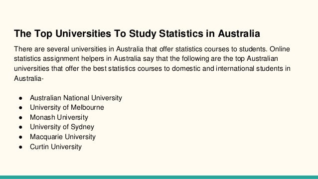 The Top Universities To Study Statistics in Australia
There are several universities in Australia that offer statistics courses to students. Online
statistics assignment helpers in Australia say that the following are the top Australian
universities that offer the best statistics courses to domestic and international students in
Australia-
● Australian National University
● University of Melbourne
● Monash University
● University of Sydney
● Macquarie University
● Curtin University
 