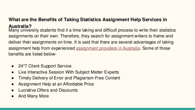 What are the Benefits of Taking Statistics Assignment Help Services in
Australia?
Many university students find it a time taking and difficult process to write their statistics
assignments on their own. Therefore, they search for assignment writers to frame and
deliver their assignments on time. It is said that there are several advantages of taking
assignment help from experienced assignment providers in Australia. Some of those
benefits are listed below-
● 24*7 Client Support Service
● Live Interactive Session With Subject Matter Experts
● Timely Delivery of Error and Plagiarism-Free Content
● Assignment Help at an Affordable Price
● Lucrative Offers and Discounts
● And Many More
 