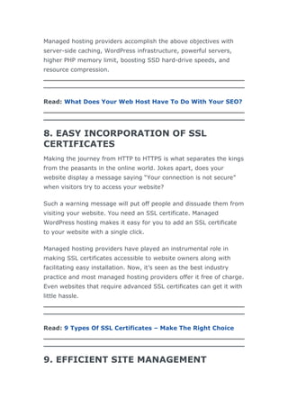 Managed hosting providers accomplish the above objectives with
server-side caching, WordPress infrastructure, powerful servers,
higher PHP memory limit, boosting SSD hard-drive speeds, and
resource compression.
Read: What Does Your Web Host Have To Do With Your SEO?
8. EASY INCORPORATION OF SSL
CERTIFICATES
Making the journey from HTTP to HTTPS is what separates the kings
from the peasants in the online world. Jokes apart, does your
website display a message saying “Your connection is not secure”
when visitors try to access your website?
Such a warning message will put off people and dissuade them from
visiting your website. You need an SSL certificate. Managed
WordPress hosting makes it easy for you to add an SSL certificate
to your website with a single click.
Managed hosting providers have played an instrumental role in
making SSL certificates accessible to website owners along with
facilitating easy installation. Now, it’s seen as the best industry
practice and most managed hosting providers offer it free of charge.
Even websites that require advanced SSL certificates can get it with
little hassle.
Read: 9 Types Of SSL Certificates – Make The Right Choice
9. EFFICIENT SITE MANAGEMENT
 