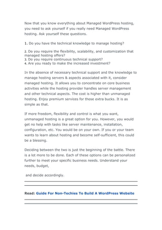 Now that you know everything about Managed WordPress hosting,
you need to ask yourself if you really need Managed WordPress
hosting. Ask yourself these questions.
1. Do you have the technical knowledge to manage hosting?
2. Do you require the flexibility, scalability, and customization that
managed hosting offers?
3. Do you require continuous technical support?
4. Are you ready to make the increased investment?
In the absence of necessary technical support and the knowledge to
manage hosting servers & aspects associated with it, consider
managed hosting. It allows you to concentrate on core business
activities while the hosting provider handles server management
and other technical aspects. The cost is higher than unmanaged
hosting. Enjoy premium services for those extra bucks. It is as
simple as that.
If more freedom, flexibility and control is what you want,
unmanaged hosting is a great option for you. However, you would
get no help with tasks like server maintenance, installation,
configuration, etc. You would be on your own. If you or your team
wants to learn about hosting and become self-sufficient, this could
be a blessing.
Deciding between the two is just the beginning of the battle. There
is a lot more to be done. Each of these options can be personalized
further to meet your specific business needs. Understand your
needs, budget,
and decide accordingly.
Read: Guide For Non-Techies To Build A WordPress Website
 