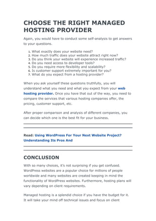 CHOOSE THE RIGHT MANAGED
HOSTING PROVIDER
Again, you would have to conduct some self-analysis to get answers
to your questions.
1. What exactly does your website need?
2. How much traffic does your website attract right now?
3. Do you think your website will experience increased traffic?
4. Do you need access to developer tools?
5. Do you require more flexibility and scalability?
6. Is customer support extremely important for you?
7. What do you expect from a hosting provider?
When you ask yourself these questions truthfully, you will
understand what you need and what you expect from your web
hosting provider. Once you have that out of the way, you need to
compare the services that various hosting companies offer, the
pricing, customer support, etc.
After proper comparison and analysis of different companies, you
can decide which one is the best fit for your business.
Read: Using WordPress For Your Next Website Project?
Understanding Its Pros And
CONCLUSION
With so many choices, it’s not surprising if you get confused.
WordPress websites are a popular choice for millions of people
worldwide and many websites are created keeping in mind the
functionality of WordPress websites. Furthermore, hosting plans will
vary depending on client requirements.
Managed hosting is a splendid choice if you have the budget for it.
It will take your mind off technical issues and focus on client
 