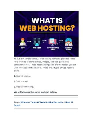 To put it in simple words, a web hosting company provides space
for a website to store its files, images, and web-pages on a
particular server. These hosting companies are the reason you can
view websites on the internet. There are 3 types of web hosting
plans.
1. Shared hosting
2. VPS hosting
3. Dedicated hosting.
We will discuss the same in detail below.
Read: Different Types Of Web Hosting Services – Host IT
Smart
 