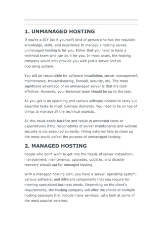 1. UNMANAGED HOSTING
If you’re a DIY (do it yourself) kind of person who has the requisite
knowledge, skills, and experience to manage a hosting server,
unmanaged hosting is for you. Either that you need to have a
technical team who can do it for you. In most cases, the hosting
company would only provide you with just a server and an
operating system.
You will be responsible for software installation, server management,
maintenance, troubleshooting, firewall, security, etc. The most
significant advantage of an unmanaged server is that it’s cost-
effective. However, your technical team should be up to the task.
All you get is an operating and various software needed to carry out
essential tasks to meet business demands. You need to be on top of
things to manage all the technical aspects.
All this could easily backfire and result in unwanted costs or
expenditures if the responsibility of server maintenance and website
security is not executed correctly. Hiring external help to clean up
the mess would defeat the purpose of unmanaged hosting.
2. MANAGED HOSTING
People who don’t want to get into the hassle of server installation,
management, maintenance, upgrades, updates, and disaster
recovery should opt for managed hosting.
With a managed hosting plan, you have a server, operating system,
various software, and different components that you require for
meeting specialized business needs. Depending on the client’s
requirements, the hosting company will offer the choice of multiple
hosting packages that include many services. Let’s look at some of
the most popular services.
 