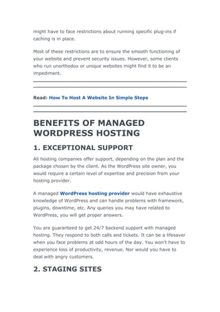 might have to face restrictions about running specific plug-ins if
caching is in place.
Most of these restrictions are to ensure the smooth functioning of
your website and prevent security issues. However, some clients
who run unorthodox or unique websites might find it to be an
impediment.
Read: How To Host A Website In Simple Steps
BENEFITS OF MANAGED
WORDPRESS HOSTING
1. EXCEPTIONAL SUPPORT
All hosting companies offer support, depending on the plan and the
package chosen by the client. As the WordPress site owner, you
would require a certain level of expertise and precision from your
hosting provider.
A managed WordPress hosting provider would have exhaustive
knowledge of WordPress and can handle problems with framework,
plugins, downtime, etc. Any queries you may have related to
WordPress, you will get proper answers.
You are guaranteed to get 24/7 backend support with managed
hosting. They respond to both calls and tickets. It can be a lifesaver
when you face problems at odd hours of the day. You won’t have to
experience loss of productivity, revenue. Nor would you have to
deal with angry customers.
2. STAGING SITES
 