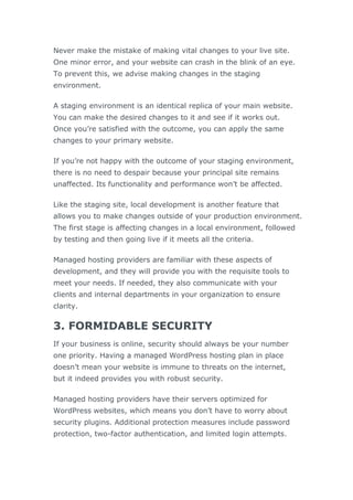 Never make the mistake of making vital changes to your live site.
One minor error, and your website can crash in the blink of an eye.
To prevent this, we advise making changes in the staging
environment.
A staging environment is an identical replica of your main website.
You can make the desired changes to it and see if it works out.
Once you’re satisfied with the outcome, you can apply the same
changes to your primary website.
If you’re not happy with the outcome of your staging environment,
there is no need to despair because your principal site remains
unaffected. Its functionality and performance won’t be affected.
Like the staging site, local development is another feature that
allows you to make changes outside of your production environment.
The first stage is affecting changes in a local environment, followed
by testing and then going live if it meets all the criteria.
Managed hosting providers are familiar with these aspects of
development, and they will provide you with the requisite tools to
meet your needs. If needed, they also communicate with your
clients and internal departments in your organization to ensure
clarity.
3. FORMIDABLE SECURITY
If your business is online, security should always be your number
one priority. Having a managed WordPress hosting plan in place
doesn’t mean your website is immune to threats on the internet,
but it indeed provides you with robust security.
Managed hosting providers have their servers optimized for
WordPress websites, which means you don’t have to worry about
security plugins. Additional protection measures include password
protection, two-factor authentication, and limited login attempts.
 