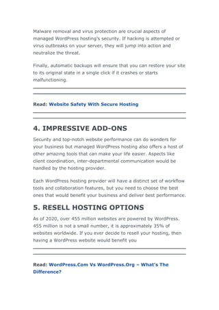 Malware removal and virus protection are crucial aspects of
managed WordPress hosting’s security. If hacking is attempted or
virus outbreaks on your server, they will jump into action and
neutralize the threat.
Finally, automatic backups will ensure that you can restore your site
to its original state in a single click if it crashes or starts
malfunctioning.
Read: Website Safety With Secure Hosting
4. IMPRESSIVE ADD-ONS
Security and top-notch website performance can do wonders for
your business but managed WordPress hosting also offers a host of
other amazing tools that can make your life easier. Aspects like
client coordination, inter-departmental communication would be
handled by the hosting provider.
Each WordPress hosting provider will have a distinct set of workflow
tools and collaboration features, but you need to choose the best
ones that would benefit your business and deliver best performance.
5. RESELL HOSTING OPTIONS
As of 2020, over 455 million websites are powered by WordPress.
455 million is not a small number, it is approximately 35% of
websites worldwide. If you ever decide to resell your hosting, then
having a WordPress website would benefit you
Read: WordPress.Com Vs WordPress.Org – What’s The
Difference?
 