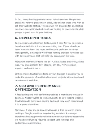 In fact, many hosting providers even have incentives like partner
programs, referral programs in place, add-ons for those who wish to
sell their website hosting. This is a win-win situation for all. Hosting
providers can sell individual chunks of hosting to newer clients while
you get a good sum for your hosting.
6. DEVELOPER TOOLS
Easy access to development tools makes it easy for you to create a
brand new website or improve an existing one. If your developer
team wants to learn the ropes and become proficient in server
management, a managed WordPress hosting provider furnishes you
with developer tools that will help you accomplish the task.
Along with elementary tools like SFTP, data access plus error/access
logs, you also get SSH, GIT, staging, WP-CLI, PHP extension
support, and much more.
With so many development tools at your disposal, it enables you to
make the demands of multiple clients and projects with a structured
development workflow.
7. SEO AND PERFORMANCE
OPTIMIZATION
A fast loading and well-performing website is mandatory to excel in
business. Nobody wants to visit a sluggish, or slow-loading website.
It will dissuade them from coming back and they won’t recommend
it to anyone else either.
Moreover, if your site is slow, it will cause a drop in search engine
rankings. Google penalizes slow-loading websites. A managed
WordPress hosting provider will eliminate such problems because he
will handle everything required to boost SEO rankings and
performance optimization.
 