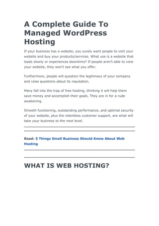 A Complete Guide To
Managed WordPress
Hosting
If your business has a website, you surely want people to visit your
website and buy your products/services. What use is a website that
loads slowly or experiences downtime? If people aren’t able to view
your website, they won’t see what you offer.
Furthermore, people will question the legitimacy of your company
and raise questions about its reputation.
Many fall into the trap of free hosting, thinking it will help them
save money and accomplish their goals. They are in for a rude
awakening.
Smooth functioning, outstanding performance, and optimal security
of your website, plus the relentless customer support, are what will
take your business to the next level.
Read: 5 Things Small Business Should Know About Web
Hosting
WHAT IS WEB HOSTING?
 