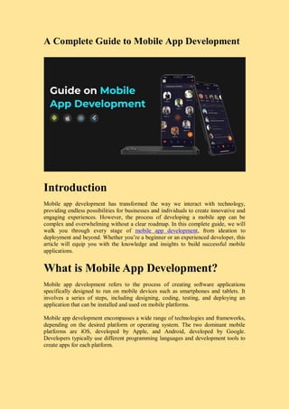 A Complete Guide to Mobile App Development
Introduction
Mobile app development has transformed the way we interact with technology,
providing endless possibilities for businesses and individuals to create innovative and
engaging experiences. However, the process of developing a mobile app can be
complex and overwhelming without a clear roadmap. In this complete guide, we will
walk you through every stage of mobile app development, from ideation to
deployment and beyond. Whether you’re a beginner or an experienced developer, this
article will equip you with the knowledge and insights to build successful mobile
applications.
What is Mobile App Development?
Mobile app development refers to the process of creating software applications
specifically designed to run on mobile devices such as smartphones and tablets. It
involves a series of steps, including designing, coding, testing, and deploying an
application that can be installed and used on mobile platforms.
Mobile app development encompasses a wide range of technologies and frameworks,
depending on the desired platform or operating system. The two dominant mobile
platforms are iOS, developed by Apple, and Android, developed by Google.
Developers typically use different programming languages and development tools to
create apps for each platform.
 