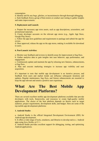 consumption.
d. Identify and fix any bugs, glitches, or inconsistencies through thorough debugging.
e. Seek feedback from a group of beta testers or conduct user testing to gather insights
and make improvements.
5. Deployment and Launch:
a. Prepare the necessary app store assets, such as app descriptions, screenshots, and
promotional materials.
b. Create developer accounts on the relevant app stores (e.g., Apple App Store,
Google Play Store).
c. Follow the app store guidelines and requirements to package and submit the app for
review.
d. Once approved, release the app on the app stores, making it available for download
to users.
6. Post-Launch Activities:
a. Monitor user feedback and reviews to identify areas for improvement or bug fixes.
b. Gather analytics data to gain insights into user behavior, app performance, and
engagement.
c. Continuously update and maintain the app by releasing new features, enhancements,
or bug fixes.
d. Plan and execute marketing strategies to increase app visibility and user
acquisition.
It’s important to note that mobile app development is an iterative process, and
feedback from users and market trends can influence subsequent iterations and
updates. Regular maintenance, bug fixes, and feature enhancements are essential to
keep the app relevant and ensure a positive user experience.
What Are The Best Mobile App
Development Platforms?
There are several excellent mobile app development platforms available that provide
developers with tools, frameworks, and resources to create high-quality mobile
applications. The choice of the best platform depends on factors such as target
audience, project requirements, development skills, and budget. Here are some of the
top mobile app development platforms:
1. Android Studio:
a. Android Studio is the official Integrated Development Environment (IDE) for
Android app development.
b. It offers a wide range of tools, emulators, and libraries to develop native c. Android
apps using Java, Kotlin, or C++.
d. Android Studio provides excellent support for debugging, testing, and optimizing
Android applications.
 