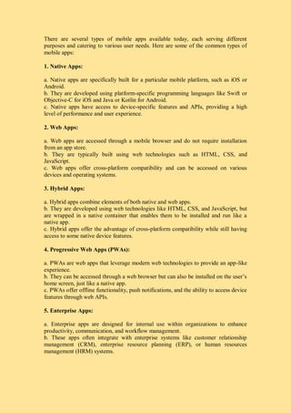 There are several types of mobile apps available today, each serving different
purposes and catering to various user needs. Here are some of the common types of
mobile apps:
1. Native Apps:
a. Native apps are specifically built for a particular mobile platform, such as iOS or
Android.
b. They are developed using platform-specific programming languages like Swift or
Objective-C for iOS and Java or Kotlin for Android.
c. Native apps have access to device-specific features and APIs, providing a high
level of performance and user experience.
2. Web Apps:
a. Web apps are accessed through a mobile browser and do not require installation
from an app store.
b. They are typically built using web technologies such as HTML, CSS, and
JavaScript.
c. Web apps offer cross-platform compatibility and can be accessed on various
devices and operating systems.
3. Hybrid Apps:
a. Hybrid apps combine elements of both native and web apps.
b. They are developed using web technologies like HTML, CSS, and JavaScript, but
are wrapped in a native container that enables them to be installed and run like a
native app.
c. Hybrid apps offer the advantage of cross-platform compatibility while still having
access to some native device features.
4. Progressive Web Apps (PWAs):
a. PWAs are web apps that leverage modern web technologies to provide an app-like
experience.
b. They can be accessed through a web browser but can also be installed on the user’s
home screen, just like a native app.
c. PWAs offer offline functionality, push notifications, and the ability to access device
features through web APIs.
5. Enterprise Apps:
a. Enterprise apps are designed for internal use within organizations to enhance
productivity, communication, and workflow management.
b. These apps often integrate with enterprise systems like customer relationship
management (CRM), enterprise resource planning (ERP), or human resources
management (HRM) systems.
 