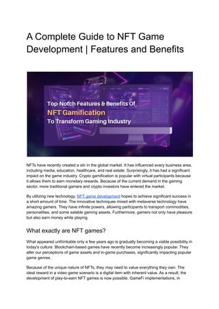 A Complete Guide to NFT Game
Development | Features and Benefits
NFTs have recently created a stir in the global market. It has influenced every business area,
including media, education, healthcare, and real estate. Surprisingly, it has had a significant
impact on the game industry. Crypto gamification is popular with virtual participants because
it allows them to earn monetary rewards. Because of the current demand in the gaming
sector, more traditional gamers and crypto investors have entered the market.
By utilizing new technology, NFT game development hopes to achieve significant success in
a short amount of time. The innovative techniques mixed with metaverse technology have
amazing gamers. They have infinite powers, allowing participants to transport commodities,
personalities, and some salable gaming assets. Furthermore, gamers not only have pleasure
but also earn money while playing.
What exactly are NFT games?
What appeared unthinkable only a few years ago is gradually becoming a viable possibility in
today's culture. Blockchain-based games have recently become increasingly popular. They
alter our perceptions of game assets and in-game purchases, significantly impacting popular
game genres.
Because of the unique nature of NFTs, they may need to value everything they own. The
ideal reward in a video game scenario is a digital item with inherent value. As a result, the
development of play-to-earn NFT games is now possible. GameFi implementations, in
 