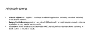 Advanced Features
• Protocol Support: NS2 supports a vast range of networking protocols, enhancing simulation versatility
across diverse scenarios.
• Custom Module Development: Users can extend NS2 functionality by creating custom modules, tailoring
simulations to meet specific research needs.
• Visualization Tools: Effective visualization tools in NS2 provide graphical representations, facilitating in-
depth analysis of simulation results.
 
