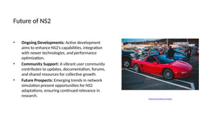 Future of NS2
• Ongoing Developments: Active development
aims to enhance NS2’s capabilities, integration
with newer technologies, and performance
optimization.
• Community Support: A vibrant user community
contributes to updates, documentation, forums,
and shared resources for collective growth.
• Future Prospects: Emerging trends in network
simulation present opportunities for NS2
adaptations, ensuring continued relevance in
research.
Photo by Erik Mclean on Pexels
 
