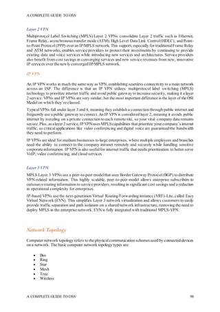 A COMPLETE GUIDE TO OSS
A COMPLETE GUIDE TO OSS 98
Layer 2 VPN
Multiprotocol Label Switching (MPLS) Layer 2 VPNs consolidate Layer 2 traffic such as Ethernet,
Frame Relay, asynchronous transfer mode (ATM), High Level Data Link Control(HDLC), and Point-
to-Point Protocol(PPP) over an IP/MPLS network. This support, especially for traditionalFrame Relay
and ATM networks, enables service providers to protect their investments by continuing to provide
existing data and voice services while introducing new services and architectures. Service providers
also benefit from cost savings in converging services and new service revenues from new, innovative
IP services over the newly converged IP/MPLS network.
IP VPN
An IP VPN works in much the same way as VPN, establishing seamless connectivity to a main network
across an ISP. The difference is that an IP VPN utilizes multiprotocol label switching (MPLS)
technology to prioritize internet traffic and avoid public gateway to increase security, making it a layer
2 service. VPNs and IP VPNs are very similar, but the most important difference is the layer of the OSI
Model on which they’re classed.
TypicalVPNs fall under layer 3 and 4, meaning they establish a connection through public internet and
frequently use a public gateway to connect. An IP VPN is considered layer 2, meaning it avoids public
internet by traveling on a private connection to each remote site, so your vital company data remains
secure. Plus, as alayer 2 service, IP VPNuses MPLS capabilities that prioritize your company’s internet
traffic, so criticalapplications like video conferencing and digital voice are guaranteed the bandwidth
they need to perform.
IP VPNs are ideal for medium businesses to large enterprises, where multiple employees and branches
need the ability to connect to the company intranet remotely and securely while handling sensitive
corporate information. IP VPN is also usefulfor internet traffic that needs prioritization to better serve
VoIP, video conferencing, and cloud services.
Layer 3 VPN
MPLS Layer 3 VPNs use a peer-to-peer modelthat uses Border Gateway Protocol(BGP) to distribute
VPN-related information. This highly scalable, peer-to-peer model allows enterprise subscribers to
outsource routing information to service providers, resulting in significant cost savings and a reduction
in operational complexity for enterprises.
IP-based VPNs use the next-generation Virtual Routing/Forwarding instance (VRF)-Lite, called Easy
Virtual Network (EVN). This simplifies Layer 3 network virtualization and allows customers to easily
provide traffic separation and path isolation on a shared network infrastructure, removing the need to
deploy MPLS in the enterprise network. EVN is fully integrated with traditional MPLS-VPN.
Network Topology
Computer network topology refers to the physicalcommunication schemes used by connected devices
on a network. The basic computer network topology types are:
 Bus
 Ring
 Star
 Mesh
 Tree
 Wireless
 