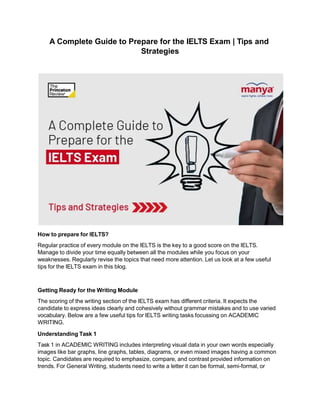 A Complete Guide to Prepare for the IELTS Exam | Tips and
Strategies
How to prepare for IELTS?
Regular practice of every module on the IELTS is the key to a good score on the IELTS.
Manage to divide your time equally between all the modules while you focus on your
weaknesses. Regularly revise the topics that need more attention. Let us look at a few useful
tips for the IELTS exam in this blog.
Getting Ready for the Writing Module
The scoring of the writing section of the IELTS exam has different criteria. It expects the
candidate to express ideas clearly and cohesively without grammar mistakes and to use varied
vocabulary. Below are a few useful tips for IELTS writing tasks focussing on ACADEMIC
WRITING.
Understanding Task 1
Task 1 in ACADEMIC WRITING includes interpreting visual data in your own words especially
images like bar graphs, line graphs, tables, diagrams, or even mixed images having a common
topic. Candidates are required to emphasize, compare, and contrast provided information on
trends. For General Writing, students need to write a letter it can be formal, semi-formal, or
 