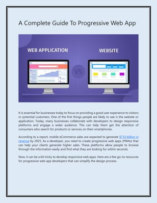 A Complete Guide To Progressive Web App
It is essential for businesses today to focus on providing a good user experience to visitors
or potential customers. One of the first things people are likely to see is the website or
application. Today, many businesses collaborate with developers to design responsive
platforms and engage a wider audience. This can help them get the attention of
consumers who search for products or services on their smartphones.
According to a report, mobile eCommerce sales are expected to generate $710 billion in
revenue by 2025. As a developer, you need to create progressive web apps (PWAs) that
can help your clients generate higher sales. These platforms allow people to browse
through the information easily and find what they are looking for within seconds.
Now, it can be a bit tricky to develop responsive web apps. Here are a few go-to resources
for progressive web app developers that can simplify the design process.
 
