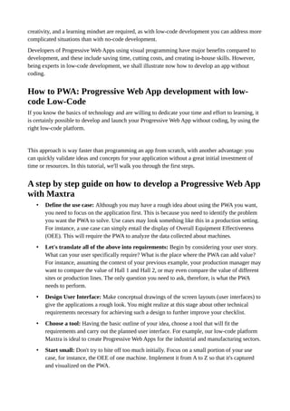 creativity, and a learning mindset are required, as with low-code development you can address more
complicated situations than with no-code development.
Developers of Progressive Web Apps using visual programming have major benefits compared to
development, and these include saving time, cutting costs, and creating in-house skills. However,
being experts in low-code development, we shall illustrate now how to develop an app without
coding.
How to PWA: Progressive Web App development with low-
code Low-Code
If you know the basics of technology and are willing to dedicate your time and effort to learning, it
is certainly possible to develop and launch your Progressive Web App without coding, by using the
right low-code platform.
This approach is way faster than programming an app from scratch, with another advantage: you
can quickly validate ideas and concepts for your application without a great initial investment of
time or resources. In this tutorial, we'll walk you through the first steps.
A step by step guide on how to develop a Progressive Web App
with Maxtra
• Define the use case: Although you may have a rough idea about using the PWA you want,
you need to focus on the application first. This is because you need to identify the problem
you want the PWA to solve. Use cases may look something like this in a production setting.
For instance, a use case can simply entail the display of Overall Equipment Effectiveness
(OEE). This will require the PWA to analyze the data collected about machines.
• Let's translate all of the above into requirements: Begin by considering your user story.
What can your user specifically require? What is the place where the PWA can add value?
For instance, assuming the context of your previous example, your production manager may
want to compare the value of Hall 1 and Hall 2, or may even compare the value of different
sites or production lines. The only question you need to ask, therefore, is what the PWA
needs to perform.
• Design User Interface: Make conceptual drawings of the screen layouts (user interfaces) to
give the applications a rough look. You might realize at this stage about other technical
requirements necessary for achieving such a design to further improve your checklist.
• Choose a tool: Having the basic outline of your idea, choose a tool that will fit the
requirements and carry out the planned user interface. For example, our low-code platform
Maxtra is ideal to create Progressive Web Apps for the industrial and manufacturing sectors.
• Start small: Don't try to bite off too much initially. Focus on a small portion of your use
case, for instance, the OEE of one machine. Implement it from A to Z so that it's captured
and visualized on the PWA.
 