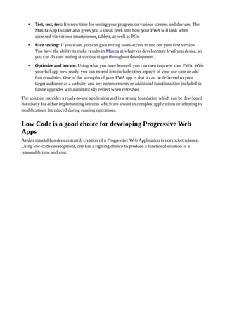 • Test, test, test: It’s now time for testing your progress on various screens and devices. The
Maxtra App Builder also gives you a sneak peek into how your PWA will look when
accessed via various smartphones, tablets, as well as PCs.
• User testing: If you want, you can give testing users access to test out your first version.
You have the ability to make results in Maxtra at whatever development level you desire, so
you can do user testing at various stages throughout development.
• Optimize and iterate: Using what you have learned, you can then improve your PWA. With
your full app now ready, you can extend it to include other aspects of your use case or add
functionalities. One of the strengths of your PWA app is that it can be delivered to your
target audience as a website, and any enhancements or additional functionalities included in
future upgrades will automatically reflect when refreshed.
The solution provides a ready-to-use application and is a strong foundation which can be developed
iteratively for either implementing features which are absent in complex applications or adapting to
modifications introduced during running operations.
Low Code is a good choice for developing Progressive Web
Apps
As this tutorial has demonstrated, creation of a Progressive Web Application is not rocket science.
Using low-code development, one has a fighting chance to produce a functional solution in a
reasonable time and cost.
 