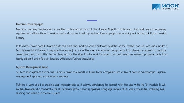 Machine learning apps
Machine Learning Development is another technological trend of this decade. Algorithm technology that feeds data to operating
systems and allows them to make smarter decisions. Creating machine learning apps was a tricky task before, but Python makes
it easy.
Python has downloaded libraries such as Scikit and Pandas for free software available on the market, and you can use it under a
GNU license. NLP (Natural Language Processing) is one of the machine learning components that allows the system to analyze,
understand, and control the human language for the algorithm to work. Engineers can build machine learning programs with these
highly eﬀicient and eﬀective libraries with basic Python knowledge.
System Management Apps
System management can be very tedious, given thousands of tasks to be completed and a sea of data to be managed. System
management apps are administrator archives.
Python is very good at creating app management as it allows developers to interact with the app with the 'O' module. It will
enable developers to connect to the OS where Python currently operates. Language makes all IO tasks accessible, including easy
reading and writing in the ﬁle system.
 