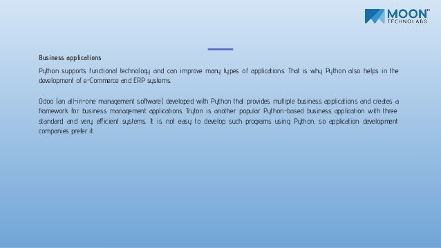 Business applications
Python supports functional technology and can improve many types of applications. That is why Python also helps in the
development of e-Commerce and ERP systems.
Odoo (an all-in-one management software) developed with Python that provides multiple business applications and creates a
framework for business management applications. Tryton is another popular Python-based business application with three
standard and very eﬀicient systems. It is not easy to develop such programs using Python, so application development
companies prefer it.
 