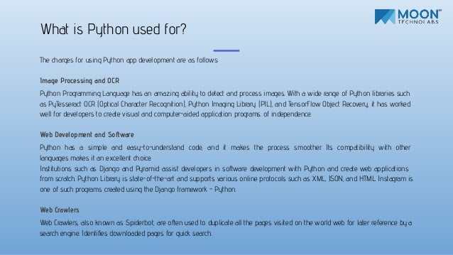 The charges for using Python app development are as follows:
Image Processing and OCR
Python Programming Language has an amazing ability to detect and process images. With a wide range of Python libraries such
as PyTesseract OCR (Optical Character Recognition), Python Imaging Library (PIL), and TensorFlow Object Recovery, it has worked
well for developers to create visual and computer-aided application programs. of independence.
Web Development and Software
Python has a simple and easy-to-understand code, and it makes the process smoother. Its compatibility with other
languages makes it an excellent choice.
Institutions such as Django and Pyramid assist developers in software development with Python and create web applications
from scratch. Python Library is state-of-the-art and supports various online protocols such as XML, JSON, and HTML. Instagram is
one of such programs created using the Django framework - Python.
Web Crawlers
Web Crawlers, also known as Spiderbot, are often used to duplicate all the pages visited on the world web for later reference by a
search engine. Identiﬁes downloaded pages for quick search.
What is Python used for?
 