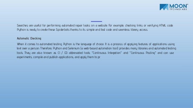 Searches are useful for performing automated repair tasks on a website. For example, checking links or verifying HTML code.
Python is ready to create these Spiderbots thanks to its simple and fast code and seamless library access.
Automatic Checking
When it comes to automated testing, Python is the language of choice. It is a process of applying features of applications using
text over a person. Therefore, Python and Selenium (a web-based automation tool) provides many libraries and automated testing
tools. They are also known as CI / CD abbreviated tools "Continuous Integration" and "Continuous Posting" and can use
experiments, compile and publish applications, and apply them to pr.
 