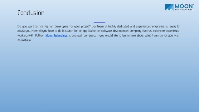 Do you want to hire Python Developers for your project? Our team of highly dedicated and experienced engineers is ready to
assist you. Now, all you have to do is search for an application or software development company that has extensive experience
working with Python. Moon Technolabs is one such company. If you would like to learn more about what it can do for you, visit
its website.
Conclusion
 