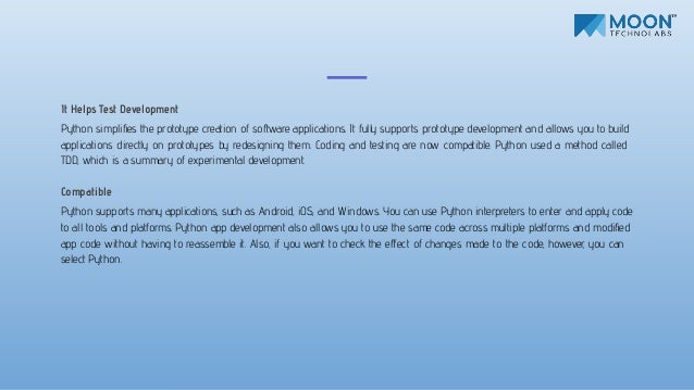 It Helps Test Development
Python simpliﬁes the prototype creation of software applications. It fully supports prototype development and allows you to build
applications directly on prototypes by redesigning them. Coding and testing are now compatible. Python used a method called
TDD, which is a summary of experimental development.
Compatible
Python supports many applications, such as Android, iOS, and Windows. You can use Python interpreters to enter and apply code
to all tools and platforms. Python app development also allows you to use the same code across multiple platforms and modiﬁed
app code without having to reassemble it. Also, if you want to check the eﬀect of changes made to the code, however, you can
select Python.
 