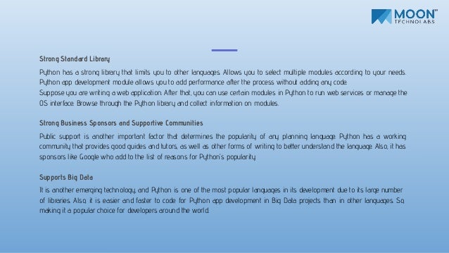 Strong Standard Library
Python has a strong library that limits you to other languages. Allows you to select multiple modules according to your needs.
Python app development module allows you to add performance after the process without adding any code.
Suppose you are writing a web application. After that, you can use certain modules in Python to run web services or manage the
OS interface. Browse through the Python library and collect information on modules.
Strong Business Sponsors and Supportive Communities
Public support is another important factor that determines the popularity of any planning language. Python has a working
community that provides good guides and tutors, as well as other forms of writing to better understand the language. Also, it has
sponsors like Google who add to the list of reasons for Python's popularity.
Supports Big Data
It is another emerging technology, and Python is one of the most popular languages in its development due to its large number
of libraries. Also, it is easier and faster to code for Python app development in Big Data projects than in other languages. So,
making it a popular choice for developers around the world.
 