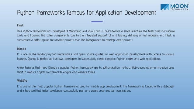 Flask
This Python framework was developed at Werkzeug and Jinja 2 and is described as a small structure. The ﬂask does not require
tools and libraries like other components due to the integrated support of unit testing, delivery of rest requests, etc. Flask is
considered a better option for smaller projects than the Django used to develop larger projects.
Django
It is one of the leading Python Frameworks and open-source guides for web application development with access to various
features. Django is perfect as it allows developers to successfully create complex Python codes and web applications.
A few features that make Django a popular Python framework are its authentication method. Web-based schema migration uses
ORM to map its objects to a template engine and website tables.
Web2Py
It is one of the most popular Python Frameworks used for mobile app development. The framework is loaded with a debugger
and a feed tool that helps developers successfully plan and create code and test applications.
Python Frameworks Famous for Application Development
 