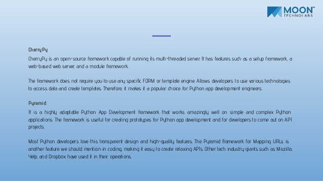 CherryPy
CherryPy is an open-source framework capable of running its multi-threaded server. It has features such as a setup framework, a
web-based web server, and a module framework.
The framework does not require you to use any speciﬁc FORM or template engine. Allows developers to use various technologies
to access data and create templates. Therefore, it makes it a popular choice for Python app development engineers.
Pyramid
It is a highly adaptable Python App Development framework that works amazingly well on simple and complex Python
applications. The framework is useful for creating prototypes for Python app development and for developers to come out on API
projects.
Most Python developers love this transparent design and high-quality features. The Pyramid Framework for Mapping URLs is
another feature we should mention in coding, making it easy to create relaxing APIs. Other tech industry giants such as Mozilla,
Yelp, and Dropbox have used it in their operations.
 