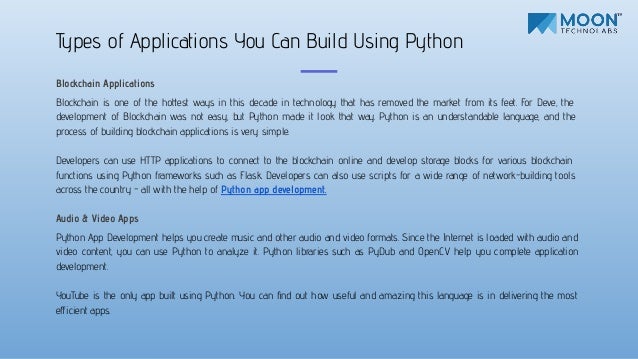 Blockchain Applications
Blockchain is one of the hottest ways in this decade in technology that has removed the market from its feet. For Deve, the
development of Blockchain was not easy, but Python made it look that way. Python is an understandable language, and the
process of building blockchain applications is very simple.
Developers can use HTTP applications to connect to the blockchain online and develop storage blocks for various blockchain
functions using Python frameworks such as Flask. Developers can also use scripts for a wide range of network-building tools
across the country - all with the help of Python app development.
Audio & Video Apps
Python App Development helps you create music and other audio and video formats. Since the Internet is loaded with audio and
video content, you can use Python to analyze it. Python libraries such as PyDub and OpenCV help you complete application
development.
YouTube is the only app built using Python. You can ﬁnd out how useful and amazing this language is in delivering the most
eﬀicient apps.
Types of Applications You Can Build Using Python
 
