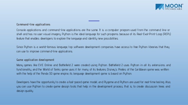 Command-line applications
Console applications and command-line applications are the same. It is a computer program used from the command line or
shell and has no user visual imagery. Python is the ideal language for such programs because of its Real-Eval-Print-Loop (REPL)
feature that enables developers to explore the language and identify new possibilities.
Since Python is a world-famous language, top software development companies have access to free Python libraries that they
can use to improve command-line applications.
Game application development
Many games like EVE Online and Battleﬁeld 2 were created using Python. Battleﬁeld 2 uses Python in all its extensions and
functionality, and the World of Tanks game uses it for many of its features. Disney's Pirates of the Caribbean game was written
with the help of the Panda 3D game engine, its language development game is based on Python.
Developers have the opportunity to create a fast-paced game model, and Pygame and Python are used for real-time testing. Also,
you can use Python to create game design tools that help in the development process, that is, to create discussion trees and
design quality.
 