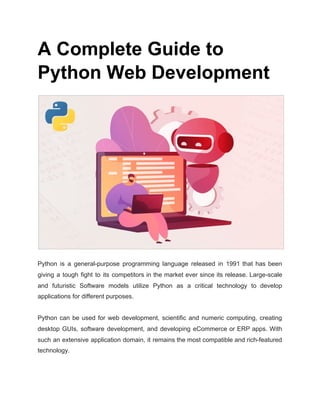 A Complete Guide to
Python Web Development
Python is a general-purpose programming language released in 1991 that has been
giving a tough fight to its competitors in the market ever since its release. Large-scale
and futuristic Software models utilize Python as a critical technology to develop
applications for different purposes.
Python can be used for web development, scientific and numeric computing, creating
desktop GUIs, software development, and developing eCommerce or ERP apps. With
such an extensive application domain, it remains the most compatible and rich-featured
technology.
 