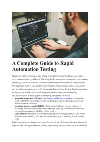 A Complete Guide to Rapid
Automation Testing
Rapid automation testing is a type of app testing technique that utilizes automation
tools to execute tests quickly and efficiently. Rapid automation testing aims to accelerate
the testing process and reduce the time and effort required to perform repetitive tests.
This approach involves using automation tools to write and execute test scripts, which
can simulate user actions and verify the expected behavior of the app. Rapid automation
testing can be used for functional, regression, performance, and load testing.
The main benefits of rapid automation testing include the following:
 Improved speed and efficiency: Automated mobile app testing can be executed
much faster than manual tests, which can help speed up the testing process and
reduce the time-to-market.
 Increased accuracy and reliability: Automation tools can execute tests more
accurately and consistently than manual testers, reducing the likelihood of human
error and improving the reliability of test results.
 Cost-effective: Once the automated test scripts are developed, they can be reused
multiple times, reducing the need for manual testing and lowering overall testing
costs.
Rapid automation testing can be a powerful tool for app development teams looking to
improve their testing processes to deliver high-quality apps more quickly and efficiently.
 
