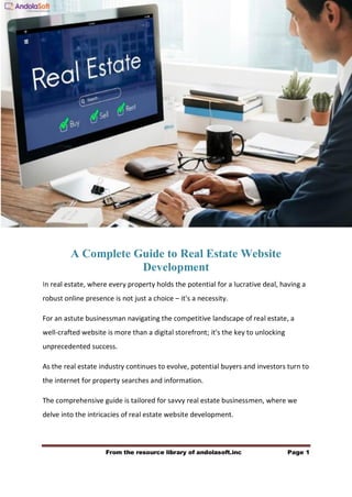 From the resource library of andolasoft.inc Page 1
A Complete Guide to Real Estate Website
Development
In real estate, where every property holds the potential for a lucrative deal, having a
robust online presence is not just a choice – it's a necessity.
For an astute businessman navigating the competitive landscape of real estate, a
well-crafted website is more than a digital storefront; it's the key to unlocking
unprecedented success.
As the real estate industry continues to evolve, potential buyers and investors turn to
the internet for property searches and information.
The comprehensive guide is tailored for savvy real estate businessmen, where we
delve into the intricacies of real estate website development.
 