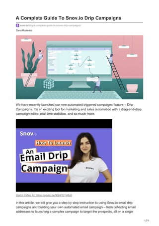 1/21
Dana Rudenko
snov.io/blog/a-complete-guide-to-snovio-drip-campaigns/
We have recently launched our new automated triggered campaigns feature – Drip
Campaigns. It’s an exciting tool for marketing and sales automation with a drag-and-drop
campaign editor, real-time statistics, and so much more.
Watch Video At: https://youtu.be/9QgFUYg8pII
In this article, we will give you a step by step instruction to using Snov.io email drip
campaigns and building your own automated email campaign – from collecting email
addresses to launching a complex campaign to target the prospects, all on a single
A Complete Guide To Snov.io Drip Campaigns
 