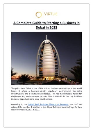 A Complete Guide to Starting a Business in
Dubai in 2023
The gold city of Dubai is one of the hottest business destinations in the world
today. It offers a business-friendly regulatory environment, top-notch
infrastructure, and a cosmopolitan lifestyle. This has made Dubai a haven for
corporates and entrepreneurs to start their businesses in the city. It offers
immense opportunities to scale your business.
According to the United Arab Emirates Ministry of Economy, the UAE has
retained the number 1 position in the Global Entrepreneurship Index for two
consecutive years, 2021 & 2022.
 