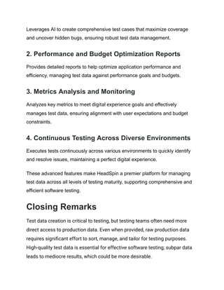 Leverages AI to create comprehensive test cases that maximize coverage
and uncover hidden bugs, ensuring robust test data management.
‍
2. Performance and Budget Optimization Reports
Provides detailed reports to help optimize application performance and
efficiency, managing test data against performance goals and budgets.
‍
3. Metrics Analysis and Monitoring
Analyzes key metrics to meet digital experience goals and effectively
manages test data, ensuring alignment with user expectations and budget
constraints.
‍
4. Continuous Testing Across Diverse Environments
Executes tests continuously across various environments to quickly identify
and resolve issues, maintaining a perfect digital experience.
These advanced features make HeadSpin a premier platform for managing
test data across all levels of testing maturity, supporting comprehensive and
efficient software testing.
Closing Remarks
Test data creation is critical to testing, but testing teams often need more
direct access to production data. Even when provided, raw production data
requires significant effort to sort, manage, and tailor for testing purposes.
High-quality test data is essential for effective software testing; subpar data
leads to mediocre results, which could be more desirable.
 