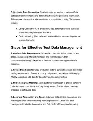 ‍
3. Synthetic Data Generation: Synthetic data generation creates artificial
datasets that mimic real-world data without containing sensitive information.
This approach is practical when real data is unavailable or risky. Techniques
include:
● Using Generative AI to create new data sets that capture statistical
properties and patterns of real data.
● Custom-training AI models with real-world data samples to generate
realistic test data.
Steps for Effective Test Data Management
‍
1. Analyze Data Requirements: Understand the data needs based on test
cases, considering different interfaces and formats required for
comprehensive testing. Expertise in relevant domains and applications is
essential.
‍
2. Create Data Subsets: Copy production data to generate subsets that meet
testing requirements. Ensure accuracy, uniqueness, and referential integrity.
Modify subsets or add data for boundary and negative testing.
‍
3. Implement Data Masking: Mask customer information to protect sensitive
data and avoid compliance and regulatory issues. Ensure robust masking
practices to safeguard data.
4. Leverage Automation and Tools: Automate data cloning, generation, and
masking to avoid time-consuming manual processes. Utilize test data
management tools like Informatica and Delphix for efficiency and reporting.
 
