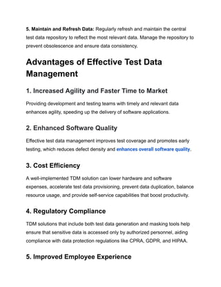 ‍
5. Maintain and Refresh Data: Regularly refresh and maintain the central
test data repository to reflect the most relevant data. Manage the repository to
prevent obsolescence and ensure data consistency.
Advantages of Effective Test Data
Management
1. Increased Agility and Faster Time to Market
Providing development and testing teams with timely and relevant data
enhances agility, speeding up the delivery of software applications.
2. Enhanced Software Quality
Effective test data management improves test coverage and promotes early
testing, which reduces defect density and enhances overall software quality.
3. Cost Efficiency
A well-implemented TDM solution can lower hardware and software
expenses, accelerate test data provisioning, prevent data duplication, balance
resource usage, and provide self-service capabilities that boost productivity.
4. Regulatory Compliance
TDM solutions that include both test data generation and masking tools help
ensure that sensitive data is accessed only by authorized personnel, aiding
compliance with data protection regulations like CPRA, GDPR, and HIPAA.
5. Improved Employee Experience
 