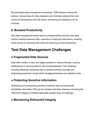 By automating data management processes, TDM solutions reduce the
tedious, manual tasks for data engineers and minimize waiting times and
issues for development and QA teams, enhancing job satisfaction for all
involved.
6. Boosted Productivity
Test data management allows teams to independently provision test data
without needing extensive SQL expertise or waiting for data teams, enabling
quick access to necessary test data and improving overall productivity.
Test Data Management Challenges
● Fragmented Data Sources
Data often resides in silos and legacy systems in various formats, causing
inefficiencies in sourcing data for QA and development. The challenge
includes effectively subsetting data to achieve full test coverage and
addressing production issues while managing hardware and software costs.
● Protecting Sensitive Information
Identifying and anonymizing sensitive customer data and personally
identifiable information (PII) can be complex and labor-intensive. Ensuring the
referential integrity of masked data adds another layer of challenge.
● Maintaining Referential Integrity
 