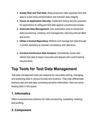 ● Isolate Real and Test Data: Keep production data separate from test
data to avoid cross-contamination and maintain data integrity.
● Focus on Application Security: Implement strong security practices
for applications to safeguard test data against unauthorized access.
● Automate Data Management: Use automation tools to streamline
data provisioning, masking, and management, reducing manual effort
and errors.
● Utilize a Central Repository: Refresh and manage test data through
a central repository to maintain consistency and relevance.
● Conduct Continuous Data Analysis: Consistently review and
refresh test data to keep it accurate and aligned with current testing
requirements.
Top Tools for Test Data Management
Test data management tools are essential for accurately storing, managing,
and protecting data in various formats and locations. They help differentiate
between real and test data, protecting sensitive information. Here are some
leading tools in this space:
1. Informatica
Offers comprehensive solutions for data provisioning, subsetting, masking,
and profiling.
2. Compuware
 