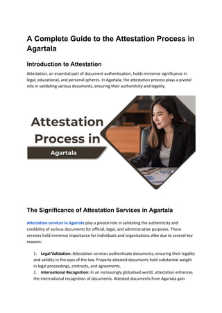 A Complete Guide to the Attestation Process in
Agartala
Introduction to Attestation
Attestation, an essential part of document authentication, holds immense significance in
legal, educational, and personal spheres. In Agartala, the attestation process plays a pivotal
role in validating various documents, ensuring their authenticity and legality.
The Significance of Attestation Services in Agartala
Attestation services in Agartala play a pivotal role in validating the authenticity and
credibility of various documents for official, legal, and administrative purposes. These
services hold immense importance for individuals and organisations alike due to several key
reasons:
1. Legal Validation: Attestation services authenticate documents, ensuring their legality
and validity in the eyes of the law. Properly attested documents hold substantial weight
in legal proceedings, contracts, and agreements.
2. International Recognition: In an increasingly globalised world, attestation enhances
the international recognition of documents. Attested documents from Agartala gain
 