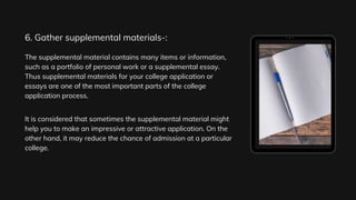 The supplemental material contains many items or information,
such as a portfolio of personal work or a supplemental essay.
Thus supplemental materials for your college application or
essays are one of the most important parts of the college
application process.
It is considered that sometimes the supplemental material might
help you to make an impressive or attractive application. On the
other hand, it may reduce the chance of admission at a particular
college.
6. Gather supplemental materials-:
 