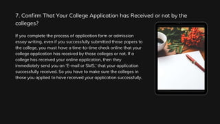 7. Confirm That Your College Application has Received or not by the
colleges?
If you complete the process of application form or admission
essay writing, even if you successfully submitted those papers to
the college, you must have a time-to-time check online that your
college application has received by those colleges or not. If a
college has received your online application, then they
immediately send you an ‘E-mail or SMS,’ that your application
successfully received. So you have to make sure the colleges in
those you applied to have received your application successfully.
 
