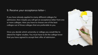 If you have already applied to many different colleges for
admission, then maybe you will get an acceptance letter from one
or more colleges. Here you have to choose one of the best
colleges out of those colleges that are preferable to you.
Once you decide which university or college you would like to
attend for higher studies. You must have to let the college know
that you have agreed to accept their offer of admission.
9. Receive your acceptance letter-:
 